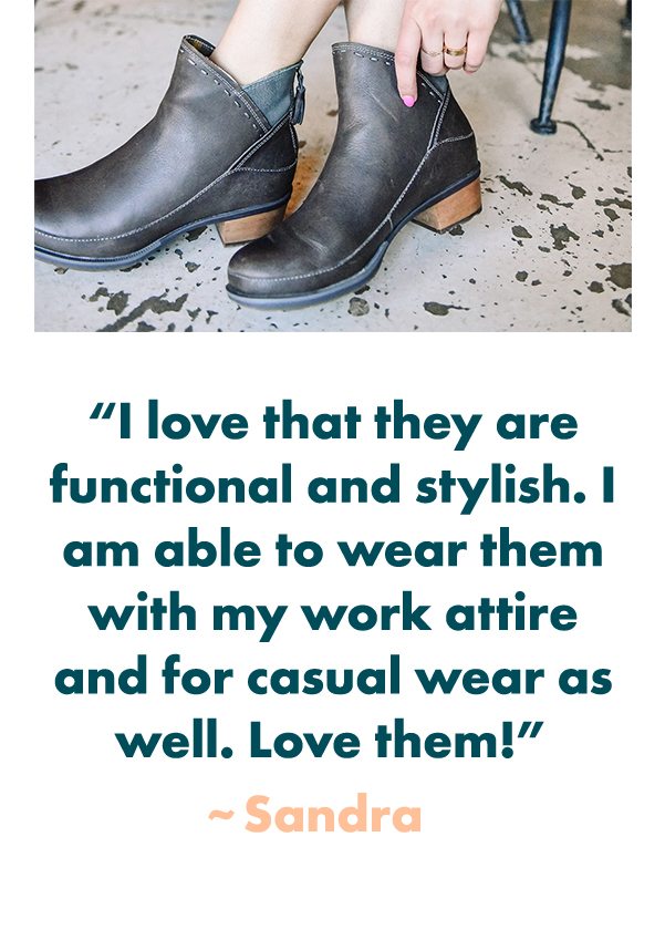 I love that they are functional and stylish. I am able to wear them with my work attire and for casual wear as well. Love them! - Sandra