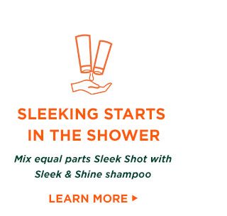 SLEEKING STARTS IN THE SHOWER - Mix equal parts Sleek Shot with Sleek and Shine shampoo - LEARN MORE >