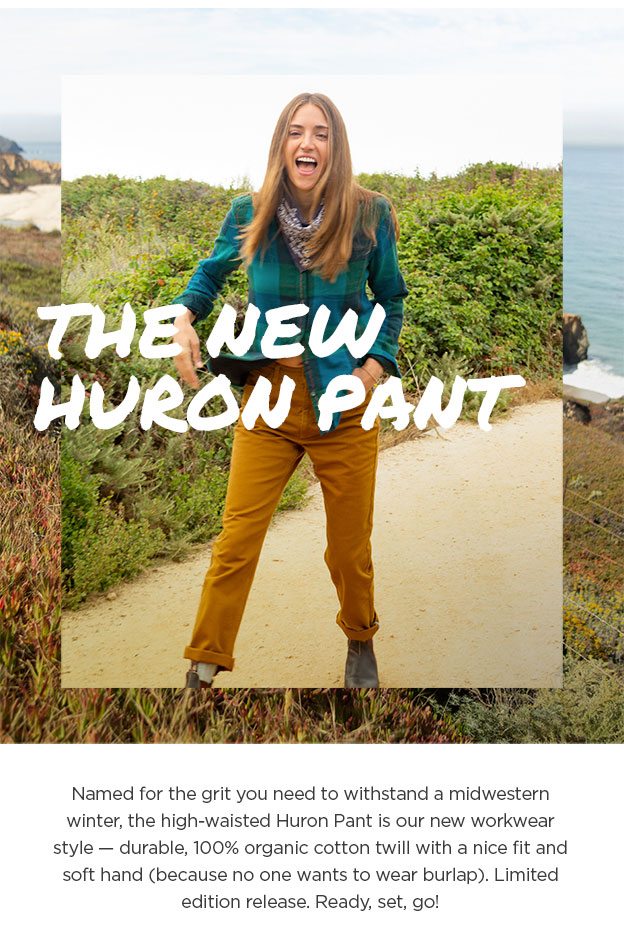 The New Huron Pant. Named for the grit you need to withstand a midwestern winter, the high-waisted Huron Pant is our new workwear style — durable, 100% organic cotton twill with a nice fit and soft hand (because no one wants to wear burlap). Limited edition release. Ready, set, go!