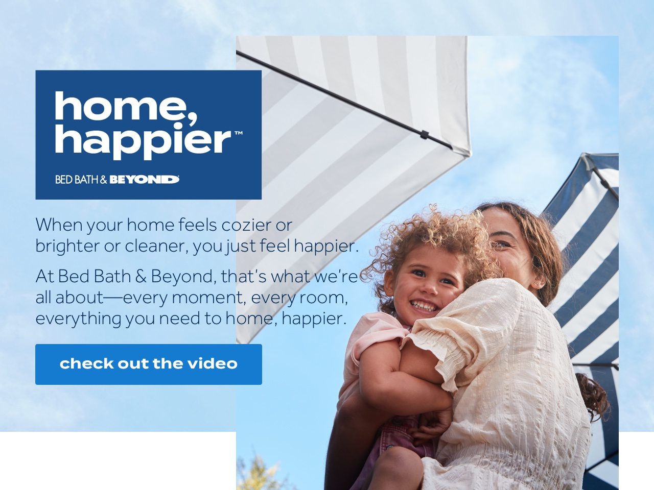 home, happier™ Bed Bath & Beyond. When your home feels cozier or brighter or cleaner, you just feel happier. At Bed Bath & Beyond, that's what we're all about -- every moment, every room, eveyrthing you need to home, happier. check out the video