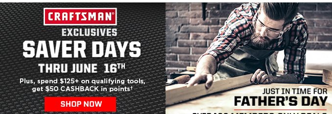 CRAFTSMAN® EXCLUSIVES SAVER DAYS THRU JUNE 16TH | JUST IN TIME FOR FATHER'S DAY - OVER 100 MEMBERS-ONLY DEALS | PLUS, SPEND $125+ AND GET $50 CASHBACK IN POINTS† | SHOP NOW
