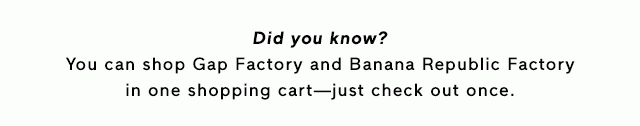 Did you know? You can shop Gap Factory and Banana Republic Factory in one shopping cart—just check out once. You can shop Gap Factory and Banana Republic Factory in one shopping cart—just check out once.