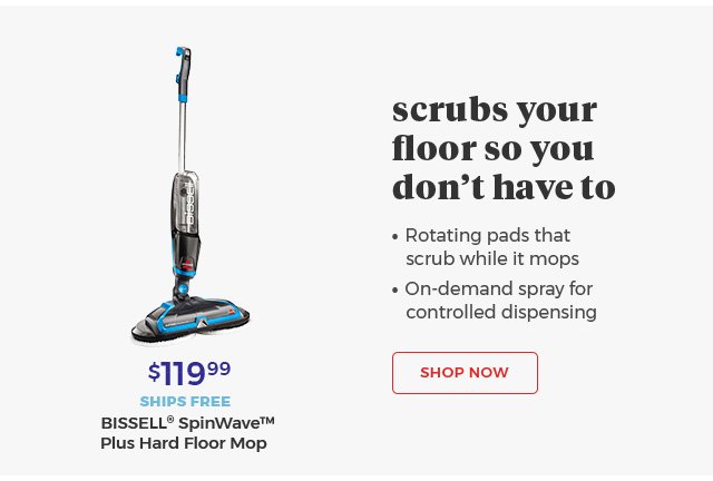 scrubs your floor so you don't have to • Rotating pads that scrub while it mops • On-demand spray for controlled dispensing $119.99 SHIPS FREE BISSELL® SpinWave™ Plus Hard Floor Mop Shop Now