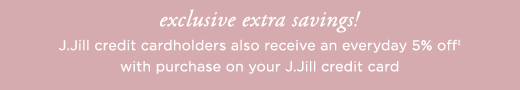 Exclusive extra savings! J.Jill credit cardholders also receive an everyday 5% off with purchase on your J.Jill credit card »
