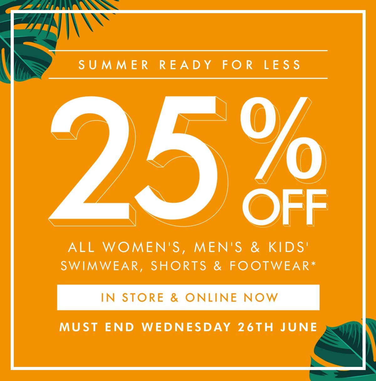 25% OFF - Women's, Men's & Kids' Swimwear, Shorts & Footwear*