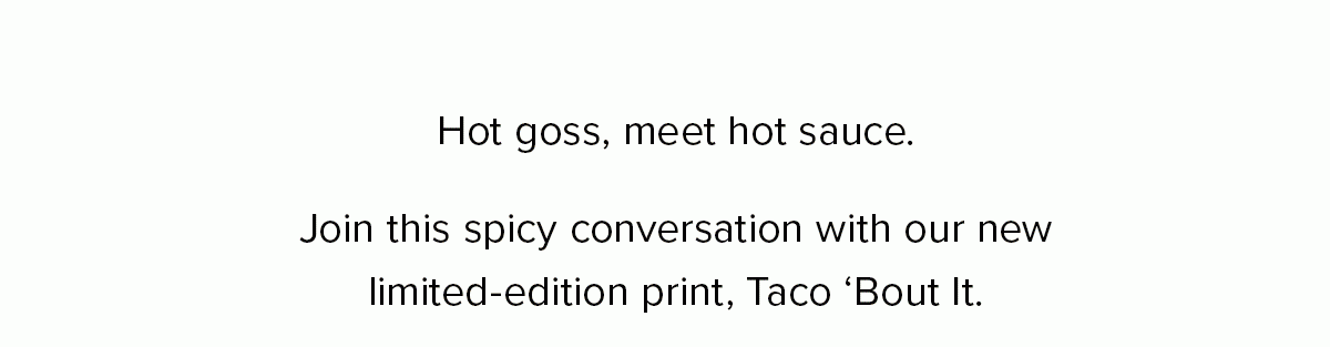 Hot goss, meet hot sauce. Join this spicy conversation with our new limited-edition print, Taco ‘Bout It. 