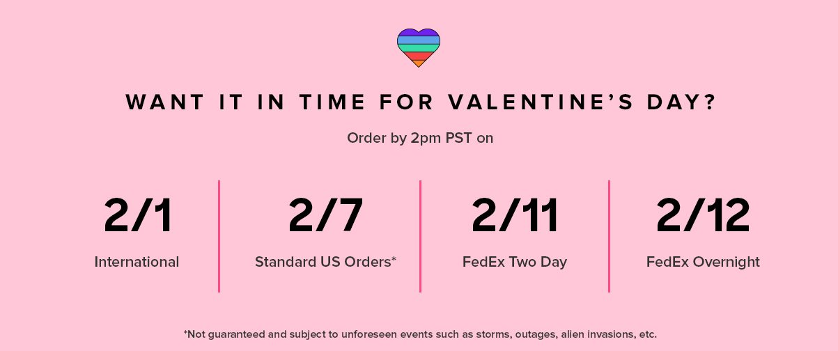 WANT IT IN TIME FOR VALENTINE’S DAY? International 2/1 2/7* Standard US Orders 2/11 FedEx 2 Day 2/12 FedEx Overnight Order by 2PM PST on *Not guaranteed and subject to unforeseen events such as storms, outages, and other holiday craziness.
