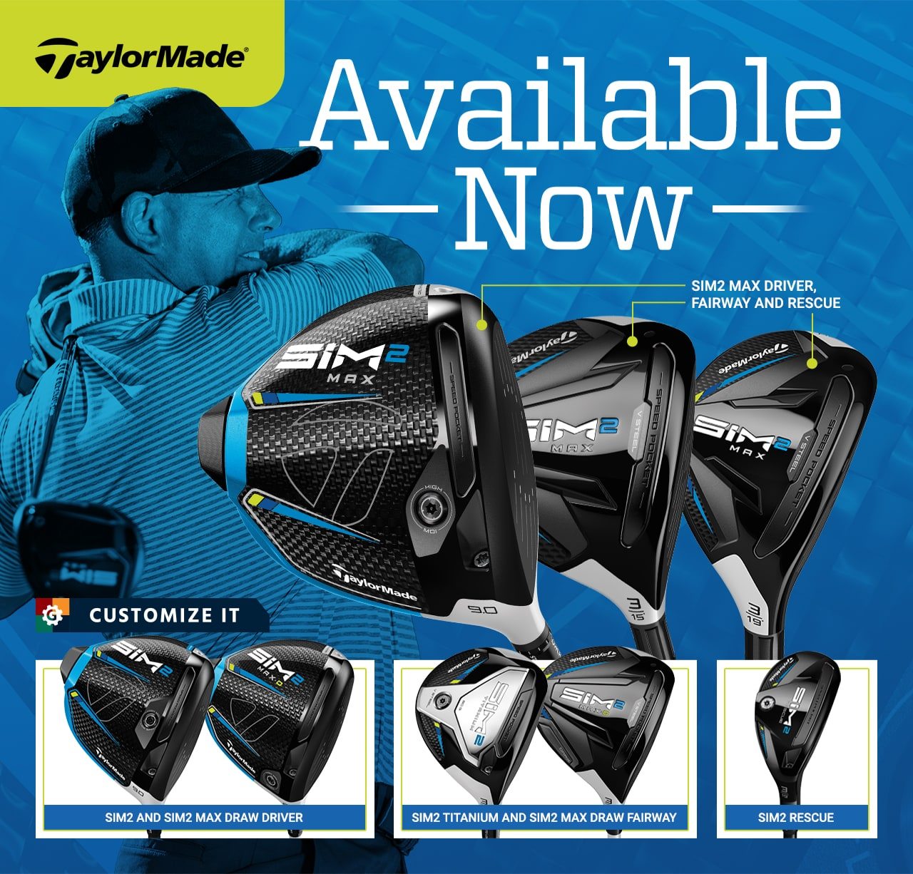 Available now. TaylorMade SIM2 Max Driver, Fairway and Rescue. TaylorMade SIM2 and SIM2 Max Draw Driver. TaylorMade SIM2 Titanium and SIM2 Max Draw Fairway. TaylorMade SIM2 Rescue. Customize it.