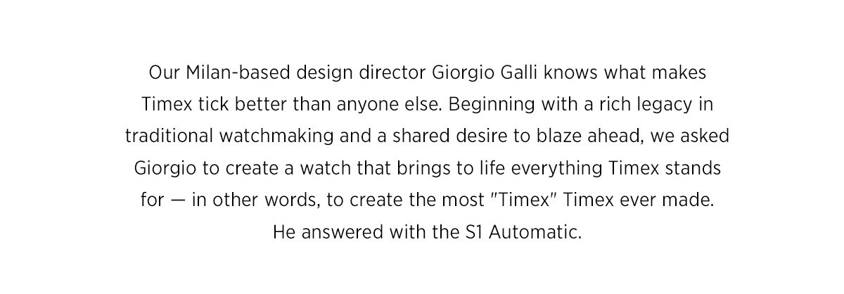 Our Milan-based design director Giorgio Galli knows what makes Timex tick better than anyone else. Beginning with a rich legacy in traditional watchmaking and a shared desire to blaze ahead, we asked Giorgio to create a watch that brings to life everything Timex stands for — in other words, to create the most 'Timex' Timex ever made. He answered with the S1 Automatic.