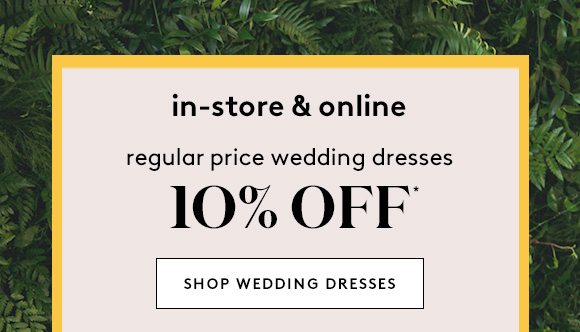 in-store & online - regular price wedding dresses 10% OFF* - SHOP WEDDING DRESSES