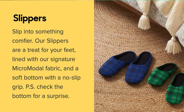 Slip into something comfier. Our Slippers are a treat for your feet, lined with our signature Micro Modal fabric, and a soft bottom with a no-slip grip. P.S. check the bottom for a surprise.