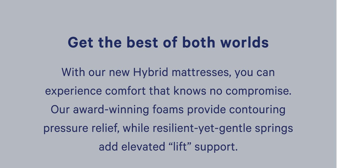 With our new Hybrid mattresses, you can experience comfort that knows no compromise. Our award-winning foams provide contouring pressure relief, while reslient-yet-gentle springs add elevated 'lift' support.