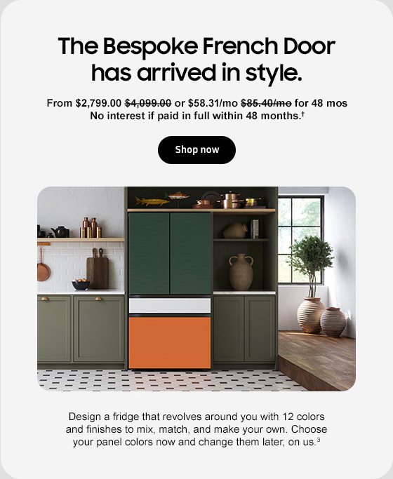 The Bespoke French Door has arrived in style. $2,799.00 $4,099.00 or $58.31/mo $85.40/mo for 48 mos No interest if paid in full within 48 months.† Shop now Design a fridge that revolves around you with 12 colors and finishes to mix, match, and make your own. Choose your panel colors now and change them later, on us.3