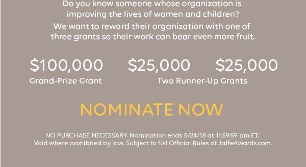 Do you know someone whose organization is improving the lives of women and children? We want to reward their organization with one of three grants so their work can bear even more fruit. $100,000 Grand-Prize Grant. $25,000. $25,000 Two Runner-Up Grants. Nominate now. NO PURCHASE NECESSARY. Nomination ends 5/24/18 at 11:59:59 pm ET. Void where prohibited by law. Subject to full Official Rules at JaffeAwards.com.