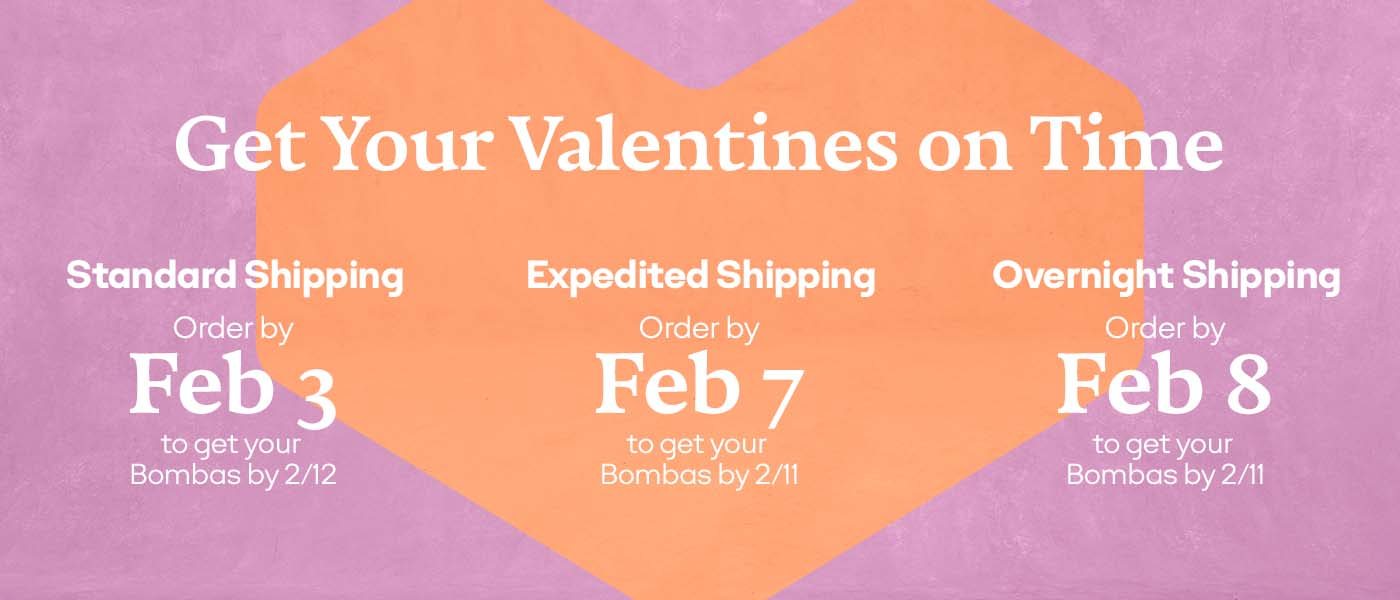 Get Your Valentines on Time | Standard Shipping Order by Feb 3 to get your Bombas by 2/12 | Expedited Shipping Order by Feb 7 to get your Bombas by 2/11 | Overnight Shipping Order by Feb 8 to get your Bombas by 2/11