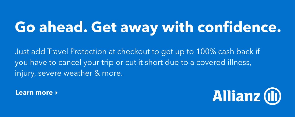 Go ahead. Get away with confidence. Just add Travel Protection at checkout and get up to 100% cash back if you have to cancel your trip or cut it short due to a covered illness, injury, severe weather & more. Click here to learn more.