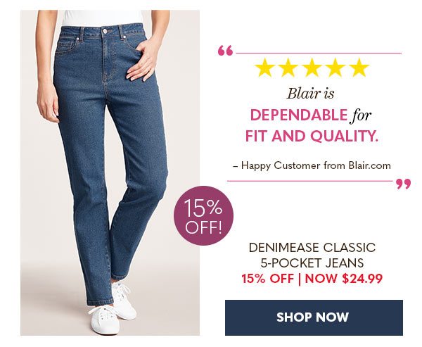 BLAIR IS DEPENDABLE FOR FIT AND QUALITY HAPPY CUSTOMER FROM BLAIR.COM DENIMEASE CLASSIC 5-POCKET JEANS 15% OFF NOW $24.99 SHOP NOW