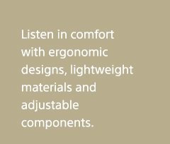 Listen in comfort with ergonomic designs, lightweight materials and adjustable components. 