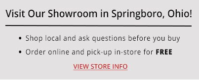 Visit Our Showroom in Springboro, Ohio! - Shop local and ask questions before you buy - Order online and pick-up in-store for FREE -- VIEW STORE INFO
