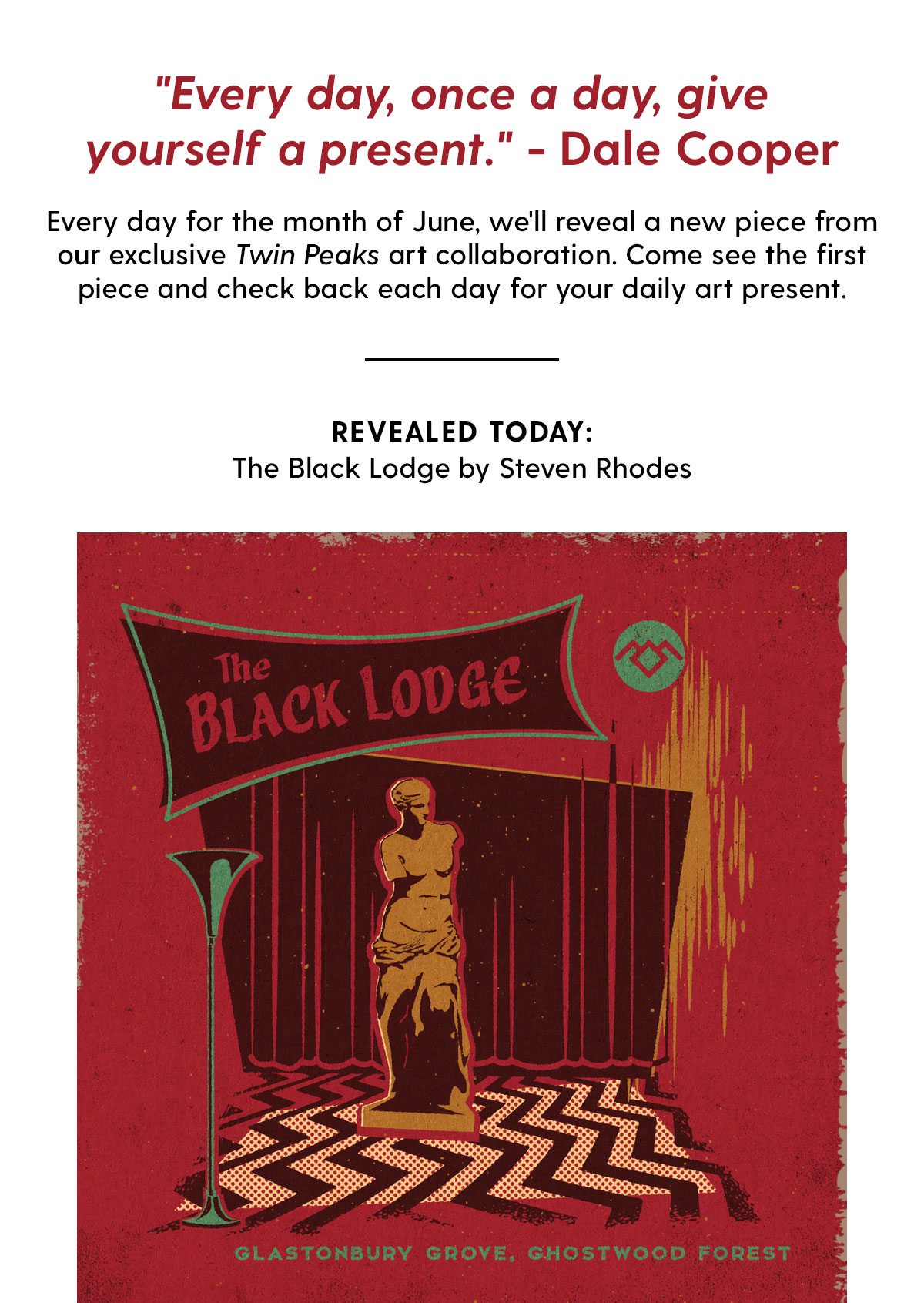 'Every day, once a day, give yourself a present' - Dale Cooper. Every day for the month of June, we'll reveal a new piece from our exclusive Twin Peaks art collaboration. Come see the first piece and check back each day for your daily art present. Revealed today: The Black Lodge by Steven Rhodes