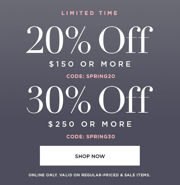 LIMITED TIME 20% OFF $150 or More CODE: SPRING20 30% OFF $250 or More CODE: SPRING30 SHOP NOW > ONLINE ONLY. VALID ON REGULAR-PRICED & SALE ITEMS.