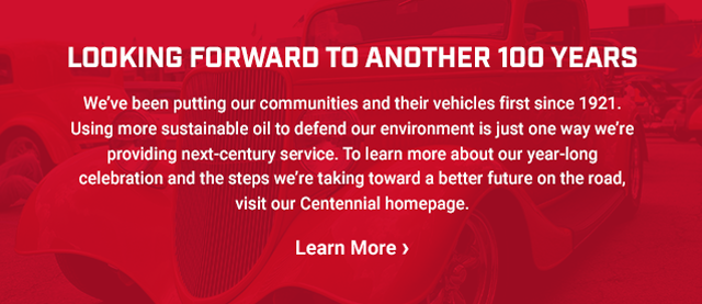LOOKING FORWARD TO ANOTHER 100 YEARS. We’ve been putting our communities and their vehicles first since 1921. Using more sustainable oil to defend our environment is just one way we’re providing next-century service. To learn more about our year-long celebration and the steps we’re taking toward a better future on the road, visit our Centennial homepage. Learn More >