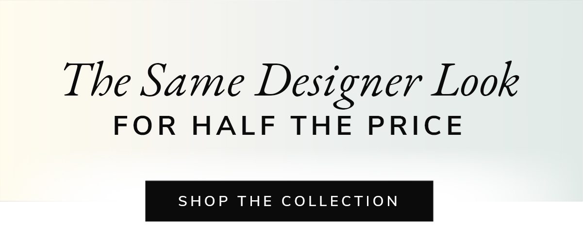 The Same Designer Look FOR HALF THE PRICE | SHOP THE C OLLECTION | SHOP NOW