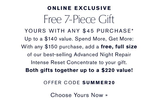 Online Exclusive | Free 7-Piece Gift With Any $45 Purchase | Up to a $140 value. Spend More, Get More | With any $150 purchase, add a free, full size of our best selling Advanced Night Repair Intense Reset Concentrate to your gift. Both gifts together up to a $220 value! | OFFER CODE SUMMER20 | Choose Yours Now