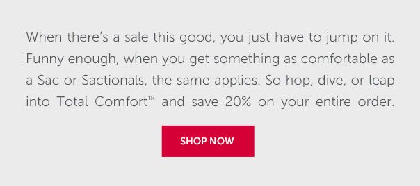 When there'es a sale this good, you just have to jump on it. Funny enough, when you get something as comfortable as a Sac or Sactionals, the same applies. So hop, dive, or leap into Total Comfort and save 20% on your entire order. | SHOP NOW >>