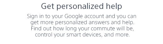 Get personalized help | Sign in to your Google account and you can get more personalized answers and help. Find out how long your commute will be, control your smart devices, and more.