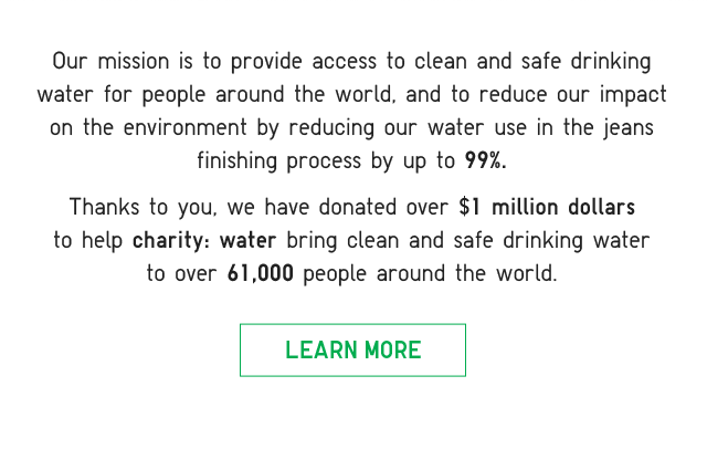 SUB2 - OUR MISSION IS TO PROVIDE ACCESS TO CLEAN AND SAFE DRINKING WATER FOR PEOPLE AROUND THE WORLD, AND TO REDUCE OUR IMPACT ON THE ENVIRONMENT BY REDUCING OUR WATER USE IN THE JEANS FINISHING PROCESS BY UP TO 99%. LEARN MORE.