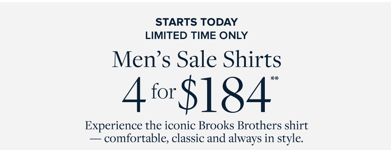 Starts Today Limited Time Only Men's Sale Shirts 4 for $184 Experience the iconic Brooks Brothers shirt - comfortable, classic and always in style.