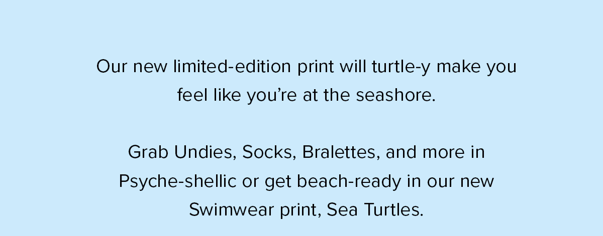 Our new limited-edition print will turtle-y make you feel like you’re at the seashore. Grab Undies, Socks, Bralettes, and more in Psyche-shellic or get beach-ready in our new Swimwear print, Sea Turtles.