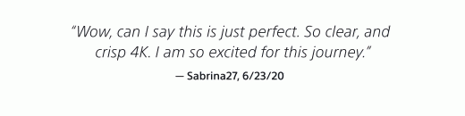 "Wow, can I say this is just perfect. So clear, and crisp 4K. I am so excited for this journey." — Sabrina27, 6/23/20