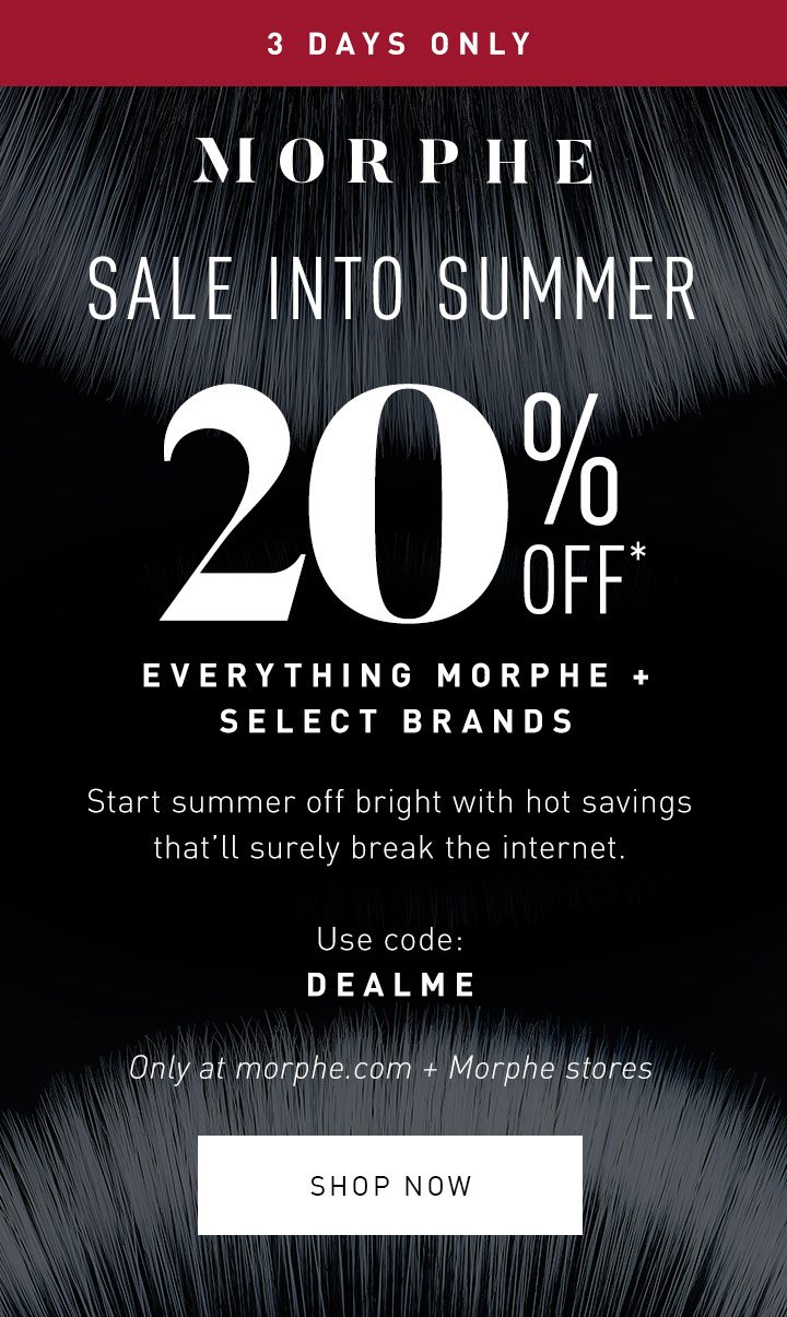 MORPHE 3 DAYS ONLY SALE INTO SUMMER 20% OFF* EVERYTHING MORPHE + SELECT BRANDS Start summer off bright with hot savings that’ll surely break the internet. Use code: DEALME Only at morphe.com + Morphe stores SHOP NOW 