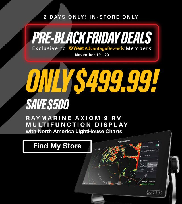 2 Days Only! In Store Only. Pre-Black Friday Deals Exclusive to West Advantage Rewards Members November 19-20. Raymarine Axiom 9 RV Multifunction Display with North America LightHouse Charts - Only $499.99! SAVE $500 - Find My Store