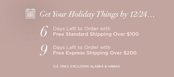 Get Your Holiday Things by 12/24... 6 Days Left to Order with Free Standard Shipping Over $100 9 Days Left to Order with Free Express Shipping Over $200 U.S. ONLY, EXCLUDING ALASKA & HAWAII.