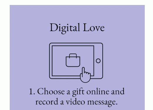 Digital Love - 1. Choose a gift online and record a video message. 2. They'll open - and can exchange - it virtually. 3. We'll send it IRL.