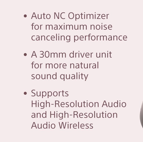 •Auto NC Optimizer for maximum noise cancelling performance •A 30mm driver unit for more natural sound quality •Supports High-Resolution Audio and High-Resolution Audio Wireless