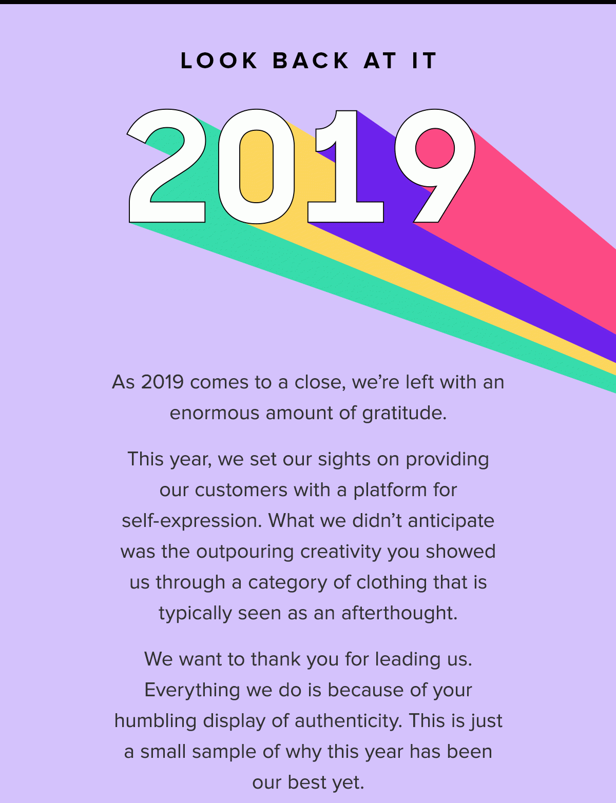 As 2019 comes to a close, we’re left with an enormous amount of gratitude. This year, we set our sights on providing our customers with a platform for self-expression. What we didn’t anticipate was the outpouring creativity you showed us through a category of clothing that is typically seen as an afterthought. We want to thank you for leading us. Everything we do is because of your humbling display of authenticity. This is just a small sample of why this year has been our best yet. 