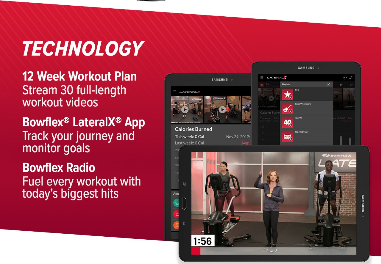 TECHNOLOGY: 12 Week Workout Plan- Stream 30 full-length workout videos. Bowflex® LateralX® App- Track your journey and monitor goals. Bowflex Radio- Fuel every workout with today's biggest hits. >>