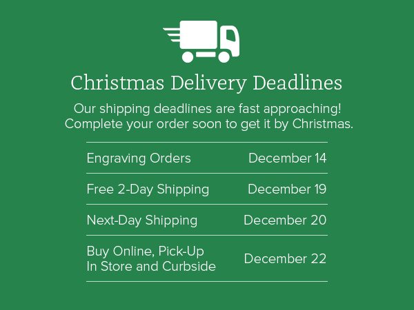 Christmas Delivery Deadlines - Our shipping deadlines are fast approaching! Complete your order soon to get it by Christmas. Engraving Orders December 14 - Free 2-Day Shipping December 19 Next-Day Shipping - December 20 - Buy Online, Pick-Up In Store and Curbside - December 22