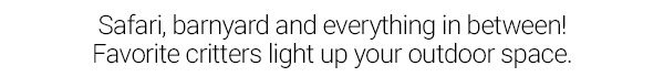 Safari, barnyard and everything in between! Favorite critters light up your outdoor space.