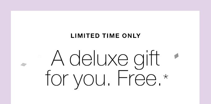 LIMITED TIME ONLY A deluxe gift for you. Free.*