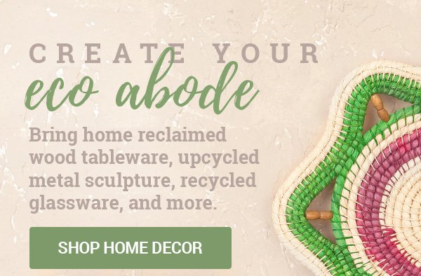 CREATE YOUR ECO ABODE | Bring home reclaimed wood tableware, upcycled metal sculpture, recycled glassware, and more. | SHOP HOME DECOR