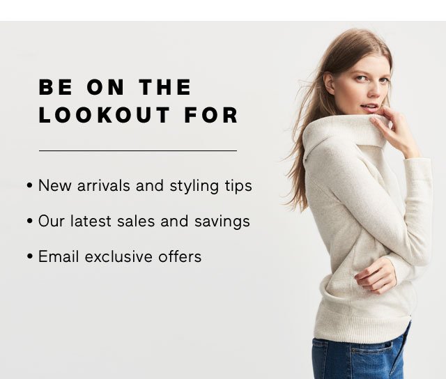 BE ON THE LOOKOUT FOR -New arrivals and styling tips - Our latest sales and savings - Email exclusive offers