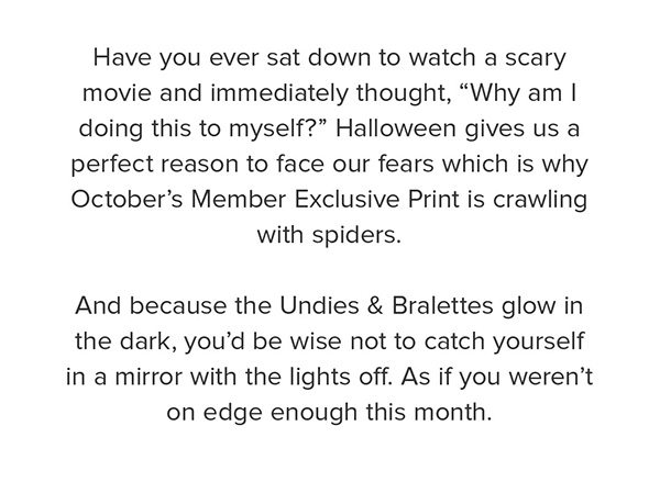Have you ever sat down to watch a scary movie and immediately thought, “Why am I doing this to myself?” Halloween gives us a perfect reason to face our fears which is why October’s Member Exclusive Print is crawling with spiders. And because the Undies & Bralettes glow in the dark, you’d be wise not to catch yourself in a mirror with the lights off. As if you weren’t on edge enough this month.
