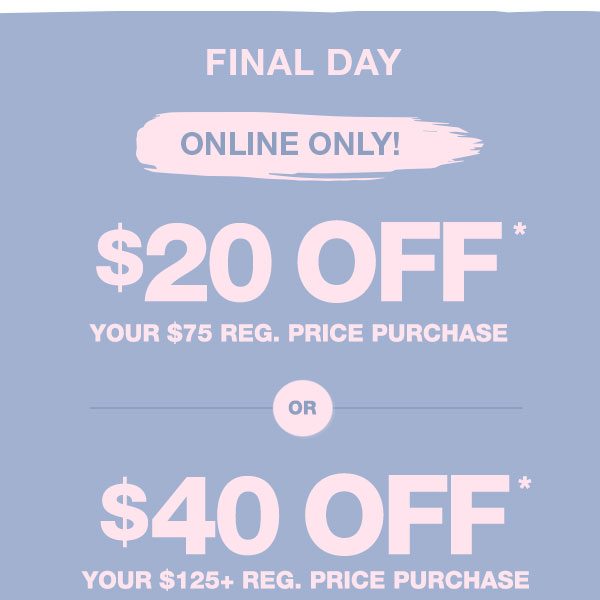 Final day. Online only! $20 off* your $75 reg. price purchase or $40 off* your $125+ reg. price purchase.