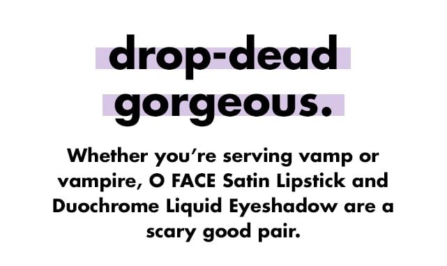 drop-dead gorgeousWhether you're serving vamp or vampire, O FACE Satin Lipstick and Duochrome Liquid Eyeshadow are a scary good pair