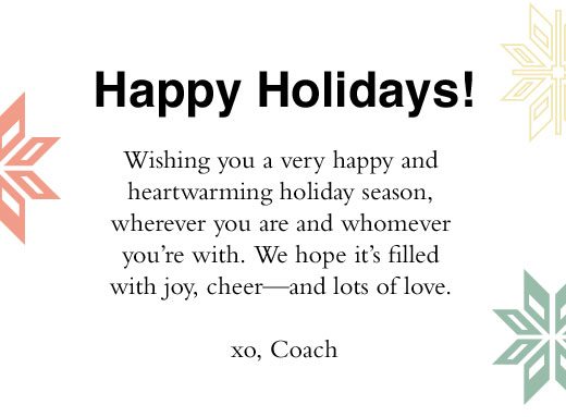 Happy Holidays! Wishing you a very happy and heartwarming holiday season, wherever you are and whomever you're with. We hope it's filled with joy, cheer - and lots of love. xo, Coach